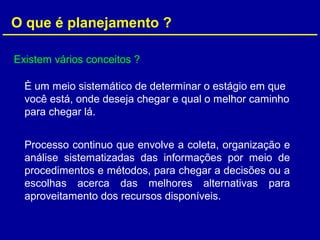 O que é planejamento ?
Existem vários conceitos ?
È um meio sistemático de determinar o estágio em que
você está, onde deseja chegar e qual o melhor caminho
para chegar lá.
Processo continuo que envolve a coleta, organização e
análise sistematizadas das informações por meio de
procedimentos e métodos, para chegar a decisões ou a
escolhas acerca das melhores alternativas para
aproveitamento dos recursos disponíveis.
 