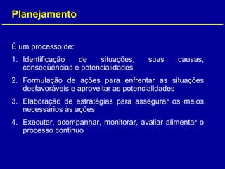 É um processo de:
1. Identificação de situações, suas causas,
conseqüências e potencialidades
2. Formulação de ações para enfrentar as situações
desfavoráveis e aproveitar as potencialidades
3. Elaboração de estratégias para assegurar os meios
necessários às ações
4. Executar, acompanhar, monitorar, avaliar alimentar o
processo continuo
Planejamento
 
