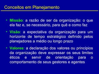 Conceitos em Planejamento
• Missão: a razão de ser da organização: o que
ela faz e, se necessário, para quê e como faz
• Visão: a expectativa da organização para um
horizonte de tempo estratégico definido pelos
planejadores a médio ou longo prazo
• Valores: a declaração dos valores ou princípios
da organização deve expressar os seus limites
éticos e servir de orientação para o
comportamento de seus gestores e agentes
 