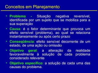 Conceitos em Planejamento
• Problema - Situação negativa reversível,
identificada por um sujeito que se mobiliza para a
sua superação
• Causa: é o fator determinante que provoca um
efeito sensível (problema), ao qual se relaciona
instantaneamente ou após certo prazo
• Conseqüência: efeito sensível decorrente de um
estado, de uma ação ou omissão
• Objetivo geral: a alteração da realidade
favoravelmente à solução de cada problema
considerado relevante
• Objetivo específico: a solução de cada uma das
causas do problema.
 