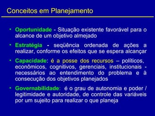 Conceitos em Planejamento
• Oportunidade - Situação existente favorável para o
alcance de um objetivo almejado
• Estratégia - seqüência ordenada de ações a
realizar, conforme os efeitos que se espera alcançar
• Capacidade: é a posse dos recursos – políticos,
econômicos, cognitivos, gerenciais, institucionais -
necessários ao entendimento do problema e à
consecução dos objetivos planejados
• Governabilidade: é o grau de autonomia e poder /
legitimidade e autoridade, de controle das variáveis
por um sujeito para realizar o que planeja
 