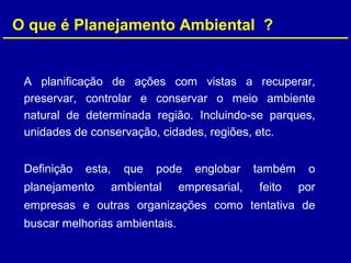O que é Planejamento Ambiental ?
A planificação de ações com vistas a recuperar,
preservar, controlar e conservar o meio ambiente
natural de determinada região. Incluindo-se parques,
unidades de conservação, cidades, regiões, etc.
Definição esta, que pode englobar também o
planejamento ambiental empresarial, feito por
empresas e outras organizações como tentativa de
buscar melhorias ambientais.
 