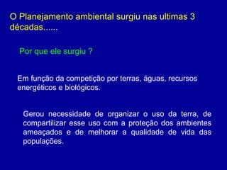 O Planejamento ambiental surgiu nas ultimas 3
décadas......
Em função da competição por terras, águas, recursos
energéticos e biológicos.
Por que ele surgiu ?
Gerou necessidade de organizar o uso da terra, de
compartilizar esse uso com a proteção dos ambientes
ameaçados e de melhorar a qualidade de vida das
populações.
 