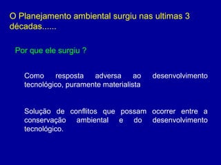 O Planejamento ambiental surgiu nas ultimas 3
décadas......
Por que ele surgiu ?
Como resposta adversa ao desenvolvimento
tecnológico, puramente materialista
Solução de conflitos que possam ocorrer entre a
conservação ambiental e do desenvolvimento
tecnológico.
 