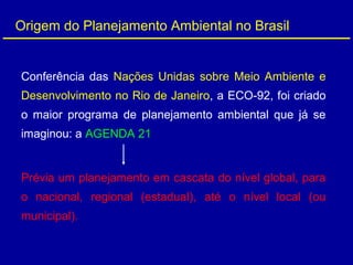 Origem do Planejamento Ambiental no Brasil
Conferência das Nações Unidas sobre Meio Ambiente e
Desenvolvimento no Rio de Janeiro, a ECO-92, foi criado
o maior programa de planejamento ambiental que já se
imaginou: a AGENDA 21
Prévia um planejamento em cascata do nível global, para
o nacional, regional (estadual), até o nível local (ou
municipal).
 