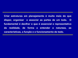 Criar estruturas em planejamento é muito mais do que
dispor, organizar e associar as partes de um todo. O
fundamental é decifrar o que é essencial e representativo
da realidade, de forma a entender a natureza, as
características, a função e o funcionamento do todo.
 