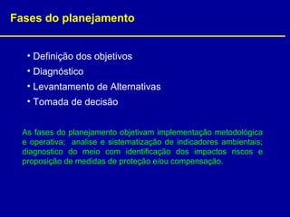 Fases do planejamento
• Definição dos objetivos
• Diagnóstico
• Levantamento de Alternativas
• Tomada de decisão
As fases do planejamento objetivam implementação metodológica
e operativa; analise e sistematização de indicadores ambientais;
diagnostico do meio com identificação dos impactos riscos e
proposição de medidas de proteção e/ou compensação.
 