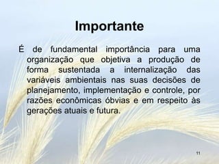Importante
É de fundamental importância para uma
 organização que objetiva a produção de
 forma sustentada a internalização das
 variáveis ambientais nas suas decisões de
 planejamento, implementação e controle, por
 razões econômicas óbvias e em respeito às
 gerações atuais e futura.



                                          11
 