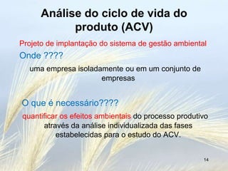 Análise do ciclo de vida do
            produto (ACV)
Projeto de implantação do sistema de gestão ambiental
Onde ????
  uma empresa isoladamente ou em um conjunto de
                     empresas


O que é necessário????
quantificar os efeitos ambientais do processo produtivo
      através da análise individualizada das fases
          estabelecidas para o estudo do ACV.


                                                     14
 