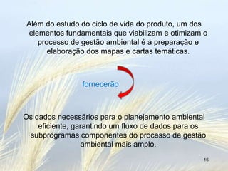 Além do estudo do ciclo de vida do produto, um dos
 elementos fundamentais que viabilizam e otimizam o
    processo de gestão ambiental é a preparação e
       elaboração dos mapas e cartas temáticas.



                fornecerão



Os dados necessários para o planejamento ambiental
    eficiente, garantindo um fluxo de dados para os
 subprogramas componentes do processo de gestão
                 ambiental mais amplo.
                                                  16
 