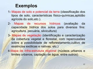 Exemplos
1- Mapas de solo e potencial da terra (classificação dos
   tipos de solo, características físico-químicas,aptidão
   agrícola do solo,etc.).
2- Mapas de recursos hídricos (avaliação da
   capacidade hídrica dos solos para diversos fins:
   agricultura, pecuária, silvicultura)
3- Mapas de vegetação (identificação e caracterização
   da cobertura vegetal e florestal, com repercussões
   sobre a possibilidade de reflorestamento,cultivo de
   essências exóticas e nativas, etc.)
4-Mapa de infra-estrutura regional (núcleos urbanos e
   limites urbanos, captação de água, entre outros).


                                                       17
 