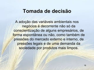 Tomada de decisão
  A adoção das variáveis ambientais nos
      negócios é decorrente não só da
 conscientização de alguns empresários, de
forma espontânea ou não, como também de
 pressões do mercado externo e interno, de
   pressões legais e de uma demanda da
    sociedade por produtos mais limpos.



                                         18
 