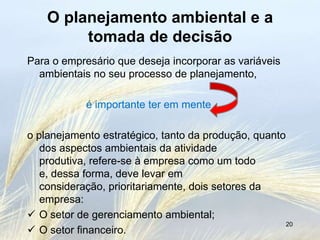 O planejamento ambiental e a
         tomada de decisão
Para o empresário que deseja incorporar as variáveis
  ambientais no seu processo de planejamento,

            é importante ter em mente

o planejamento estratégico, tanto da produção, quanto
   dos aspectos ambientais da atividade
   produtiva, refere-se à empresa como um todo
   e, dessa forma, deve levar em
   consideração, prioritariamente, dois setores da
   empresa:
 O setor de gerenciamento ambiental;
                                                      20
 O setor financeiro.
 