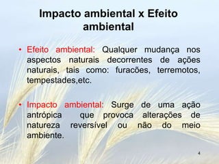Impacto ambiental x Efeito
            ambiental

• Efeito ambiental: Qualquer mudança nos
  aspectos naturais decorrentes de ações
  naturais, tais como: furacões, terremotos,
  tempestades,etc.

• Impacto ambiental: Surge de uma ação
  antrópica  que provoca alterações de
  natureza reversível ou não do meio
  ambiente.
                                           4
 