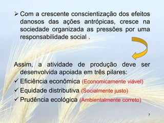  Com a crescente conscientização dos efeitos
  danosos das ações antrópicas, cresce na
  sociedade organizada as pressões por uma
  responsabilidade social .



Assim, a atividade de produção deve ser
  desenvolvida apoiada em três pilares:
 Eficiência econômica (Economicamente viável)
 Equidade distributiva (Socialmente justo)
 Prudência ecológica (Ambientalmente correto)

                                             7
 