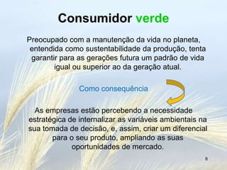 Consumidor verde
Preocupado com a manutenção da vida no planeta,
 entendida como sustentabilidade da produção, tenta
 garantir para as gerações futura um padrão de vida
        igual ou superior ao da geração atual.

               Como consequência

  As empresas estão percebendo a necessidade
estratégica de internalizar as variáveis ambientais na
sua tomada de decisão, e, assim, criar um diferencial
       para o seu produto, ampliando as suas
             oportunidades de mercado.
                                                     8
 