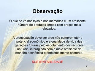 Observação
O que se vê nas lojas e nos mercados é um crescente
     número de produtos limpos com preços mais
                       elevados.

  A preocupação deve ser a de não comprometer o
    potencial econômico e a qualidade de vida das
   gerações futuras pelo esgotamento dos recursos
     naturais, interagindo com o meio ambiente de
    maneira econômica e ambientalmente coerente.

               SUSTENTABILIDADE
                                                      9
 