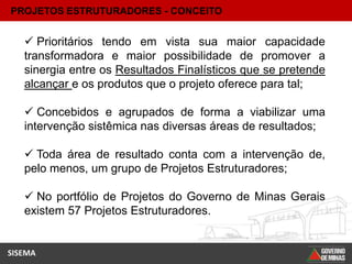 PROJETOS ESTRUTURADORES - CONCEITO


    Prioritários tendo em vista sua maior capacidade
   transformadora e maior possibilidade de promover a
   sinergia entre os Resultados Finalísticos que se pretende
   alcançar e os produtos que o projeto oferece para tal;

    Concebidos e agrupados de forma a viabilizar uma
   intervenção sistêmica nas diversas áreas de resultados;

    Toda área de resultado conta com a intervenção de,
   pelo menos, um grupo de Projetos Estruturadores;

    No portfólio de Projetos do Governo de Minas Gerais
   existem 57 Projetos Estruturadores.


SISEMA
 