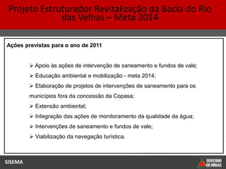 Projeto Estruturador Revitalização da Bacia do Rio
              das Velhas – Meta 2014

Ações previstas para o ano de 2011


          Apoio às ações de intervenção de saneamento e fundos de vale;
          Educação ambiental e mobilização - meta 2014;
          Elaboração de projetos de intervenções de saneamento para os
         municípios fora da concessão da Copasa;
          Extensão ambiental;
          Integração das ações de monitoramento da qualidade da água;
          Intervenções de saneamento e fundos de vale;
          Viabilização da navegação turística.



SISEMA
 