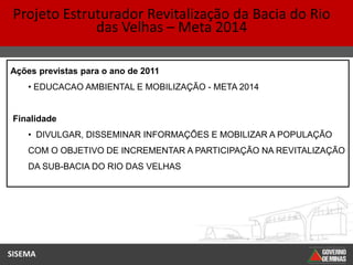 Projeto Estruturador Revitalização da Bacia do Rio
              das Velhas – Meta 2014

Ações previstas para o ano de 2011
    • EDUCACAO AMBIENTAL E MOBILIZAÇÃO - META 2014


 Finalidade
    • DIVULGAR, DISSEMINAR INFORMAÇÕES E MOBILIZAR A POPULAÇÃO
    COM O OBJETIVO DE INCREMENTAR A PARTICIPAÇÃO NA REVITALIZAÇÃO
    DA SUB-BACIA DO RIO DAS VELHAS




SISEMA
 