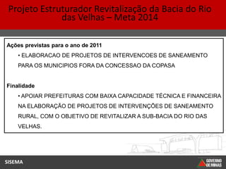 Projeto Estruturador Revitalização da Bacia do Rio
              das Velhas – Meta 2014

Ações previstas para o ano de 2011
    • ELABORACAO DE PROJETOS DE INTERVENCOES DE SANEAMENTO
    PARA OS MUNICIPIOS FORA DA CONCESSAO DA COPASA


Finalidade
    • APOIAR PREFEITURAS COM BAIXA CAPACIDADE TÉCNICA E FINANCEIRA
    NA ELABORAÇÃO DE PROJETOS DE INTERVENÇÕES DE SANEAMENTO
    RURAL, COM O OBJETIVO DE REVITALIZAR A SUB-BACIA DO RIO DAS
    VELHAS.




SISEMA
 