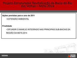 Projeto Estruturador Revitalização da Bacia do Rio
              das Velhas – Meta 2014

Ações previstas para o ano de 2011
    • EXTENSÃO AMBIENTAL


Finalidade
    • DIFUNDIR O MANEJO INTEGRADO NAS PRINCIPAIS SUB-BACIAS DA
    REGIÃO DA META 2014




SISEMA
 