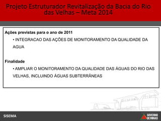 Projeto Estruturador Revitalização da Bacia do Rio
              das Velhas – Meta 2014

Ações previstas para o ano de 2011
    • INTEGRACAO DAS AÇÕES DE MONITORAMENTO DA QUALIDADE DA
    AGUA


Finalidade
    • AMPLIAR O MONITORAMENTO DA QUALIDADE DAS ÁGUAS DO RIO DAS
    VELHAS, INCLUINDO ÁGUAS SUBTERRÂNEAS




SISEMA
 