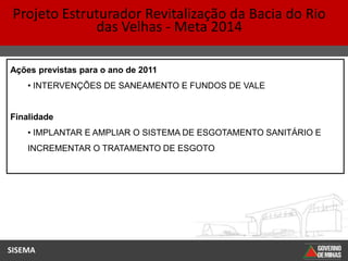 Projeto Estruturador Revitalização da Bacia do Rio
              das Velhas - Meta 2014

Ações previstas para o ano de 2011
    • INTERVENÇÕES DE SANEAMENTO E FUNDOS DE VALE


Finalidade
    • IMPLANTAR E AMPLIAR O SISTEMA DE ESGOTAMENTO SANITÁRIO E
    INCREMENTAR O TRATAMENTO DE ESGOTO




SISEMA
 