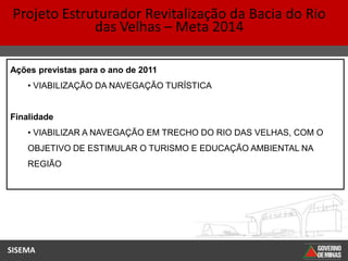 Projeto Estruturador Revitalização da Bacia do Rio
              das Velhas – Meta 2014

Ações previstas para o ano de 2011
    • VIABILIZAÇÃO DA NAVEGAÇÃO TURÍSTICA


Finalidade
    • VIABILIZAR A NAVEGAÇÃO EM TRECHO DO RIO DAS VELHAS, COM O
    OBJETIVO DE ESTIMULAR O TURISMO E EDUCAÇÃO AMBIENTAL NA
    REGIÃO




SISEMA
 
