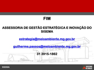 FIM

ASSESSORIA DE GESTÃO ESTRATÉGICA E INOVAÇÃO DO
                   SISEMA

            estrategia@meioambiente.mg.gov.br

         guilherme.passos@meioambiente.mg.gov.br

                      31 3915-1862



SISEMA
 