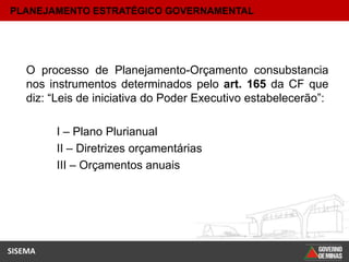PLANEJAMENTO ESTRATÉGICO GOVERNAMENTAL




    O processo de Planejamento-Orçamento consubstancia
    nos instrumentos determinados pelo art. 165 da CF que
    diz: “Leis de iniciativa do Poder Executivo estabelecerão”:

         I – Plano Plurianual
         II – Diretrizes orçamentárias
         III – Orçamentos anuais




SISEMA
 