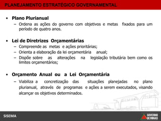 PLANEJAMENTO ESTRATÉGICO GOVERNAMENTAL

 • Plano Plurianual
    – Ordena as ações do governo com objetivos e metas    fixados para um
      período de quatro anos.

 • Lei de Diretrizes Orçamentárias
    – Compreende as metas e ações prioritárias;
    – Orienta a elaboração da lei orçamentária anual;
    – Dispõe sobre as alterações na legislação tributária bem como os
      limites orçamentários;


 • Orçamento Anual ou a Lei Orçamentária
    – Viabiliza a   concretização das     situações planejadas  no plano
      plurianual, através de programas e ações a serem executados, visando
      alcançar os objetivos determinados.




SISEMA
 