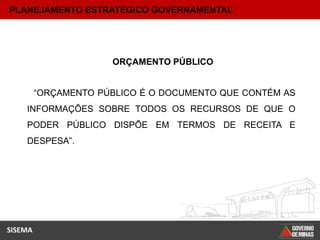 PLANEJAMENTO ESTRATÉGICO GOVERNAMENTAL




                      ORÇAMENTO PÚBLICO


         “ORÇAMENTO PÚBLICO É O DOCUMENTO QUE CONTÉM AS
    INFORMAÇÕES SOBRE TODOS OS RECURSOS DE QUE O
    PODER PÚBLICO DISPÕE EM TERMOS DE RECEITA E
    DESPESA”.




SISEMA
 