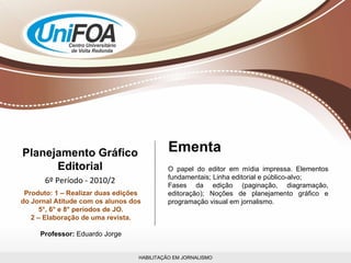 HABILITAÇÃO EM JORNALISMO Planejamento Gráfico Editorial 6º Período - 2010/2 Produto: 1 – Realizar duas edições do Jornal Atitude com os alunos dos 5°, 6° e 8° períodos de JO. 2 – Elaboração de uma revista. Professor:  Eduardo Jorge O papel do editor em mídia impressa. Elementos fundamentais; Linha editorial e público-alvo; Fases da edição (paginação, diagramação, editoração); Noções de planejamento gráfico e programação visual em jornalismo. Ementa 