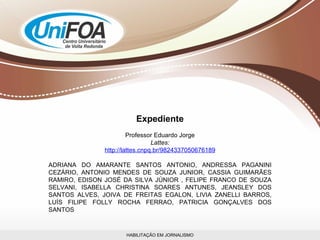 HABILITAÇÃO EM JORNALISMO Expediente Professor Eduardo Jorge Lattes: http://lattes.cnpq.br/9824337050676189 ADRIANA DO AMARANTE SANTOS ANTONIO, ANDRESSA PAGANINI CEZÁRIO, ANTONIO MENDES DE SOUZA JUNIOR, CASSIA GUIMARÃES RAMIRO, EDISON JOSÉ DA SILVA JÚNIOR , FELIPE FRANCO DE SOUZA SELVANI, ISABELLA CHRISTINA SOARES ANTUNES, JEANSLEY DOS SANTOS ALVES, JOIVA DE FREITAS EGALON, LIVIA ZANELLI BARROS, LUÍS FILIPE FOLLY ROCHA FERRAO, PATRICIA GONÇALVES DOS SANTOS 