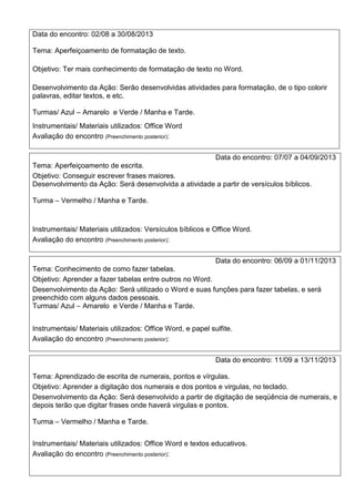 Data do encontro: 02/08 a 30/08/2013
Tema: Aperfeiçoamento de formatação de texto.
Objetivo: Ter mais conhecimento de formatação de texto no Word.
Desenvolvimento da Ação: Serão desenvolvidas atividades para formatação, de o tipo colorir
palavras, editar textos, e etc.
Turmas/ Azul – Amarelo e Verde / Manha e Tarde.
Instrumentais/ Materiais utilizados: Office Word
Avaliação do encontro (Preenchimento posterior):
Data do encontro: 07/07 a 04/09/2013
Tema: Aperfeiçoamento de escrita.
Objetivo: Conseguir escrever frases maiores.
Desenvolvimento da Ação: Será desenvolvida a atividade a partir de versículos bíblicos.
Turma – Vermelho / Manha e Tarde.
Instrumentais/ Materiais utilizados: Versículos bíblicos e Office Word.
Avaliação do encontro (Preenchimento posterior):
Data do encontro: 06/09 a 01/11/2013
Tema: Conhecimento de como fazer tabelas.
Objetivo: Aprender a fazer tabelas entre outros no Word.
Desenvolvimento da Ação: Será utilizado o Word e suas funções para fazer tabelas, e será
preenchido com alguns dados pessoais.
Turmas/ Azul – Amarelo e Verde / Manha e Tarde.
Instrumentais/ Materiais utilizados: Office Word, e papel sulfite.
Avaliação do encontro (Preenchimento posterior):
Data do encontro: 11/09 a 13/11/2013
Tema: Aprendizado de escrita de numerais, pontos e vírgulas.
Objetivo: Aprender a digitação dos numerais e dos pontos e virgulas, no teclado.
Desenvolvimento da Ação: Será desenvolvido a partir de digitação de seqüência de numerais, e
depois terão que digitar frases onde haverá virgulas e pontos.
Turma – Vermelho / Manha e Tarde.
Instrumentais/ Materiais utilizados: Office Word e textos educativos.
Avaliação do encontro (Preenchimento posterior):
 