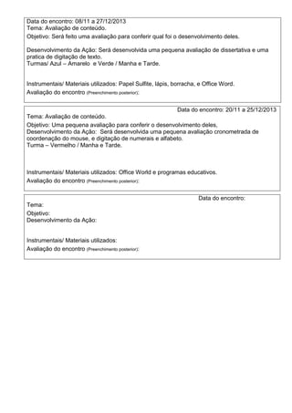Data do encontro: 08/11 a 27/12/2013
Tema: Avaliação de conteúdo.
Objetivo: Será feito uma avaliação para conferir qual foi o desenvolvimento deles.
Desenvolvimento da Ação: Será desenvolvida uma pequena avaliação de dissertativa e uma
pratica de digitação de texto.
Turmas/ Azul – Amarelo e Verde / Manha e Tarde.
Instrumentais/ Materiais utilizados: Papel Sulfite, lápis, borracha, e Office Word.
Avaliação do encontro (Preenchimento posterior):
Data do encontro: 20/11 a 25/12/2013
Tema: Avaliação de conteúdo.
Objetivo: Uma pequena avaliação para conferir o desenvolvimento deles,
Desenvolvimento da Ação: Será desenvolvida uma pequena avaliação cronometrada de
coordenação do mouse, e digitação de numerais e alfabeto.
Turma – Vermelho / Manha e Tarde.
Instrumentais/ Materiais utilizados: Office World e programas educativos.
Avaliação do encontro (Preenchimento posterior):
Data do encontro:
Tema:
Objetivo:
Desenvolvimento da Ação:
Instrumentais/ Materiais utilizados:
Avaliação do encontro (Preenchimento posterior):
 