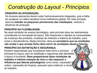Construção do Layout - Princípios
PRINCÍPIO DA INTEGRAÇÃO.
Os diversos elementos devem estar harmoniosamente integrados, pois a falha
em qualquer um deles resultará numa ineficiência global. Por este principio,
deve-se estudar os pequenos pormenores das instalações, visando a
eficiência de produção.
PRINCÍPIO DA FLEXIBILIDADE.
Na atual condição de avanço tecnológico, este princípio deve ser atentamente
considerado na concepção do layout. São freqüentes e rápidas as necessidades
de mudança dos produtos, mudança de métodos e sistema de trabalho, para
evitar a obsolescência. Neste princípio, deve-se considerar que as condições
vão mudar e que arranjo físico deve servir às condições atuais e futuras.
PRINCÍPIO DA SATISFAÇÃO E SEGURANÇA.
Existem especialistas que consideram este como o principio
principal no layout, pois se satisfação e segurança são atendidos,
o layout é triunfante. Deve proporcionar boas condições de
trabalho e máxima redução de risco e não esquecer a
influência que fatores psicológicos como cores, impressão de
ordem, impressão de limpeza, possuem para melhorar a moral
do trabalho.

 
