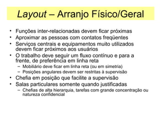 Layout – Arranjo Físico/Geral
• Funções inter-relacionadas devem ficar próximas
• Aproximar as pessoas com contatos freqüentes
• Serviços centrais e equipamentos muito utilizados
devem ficar próximos aos usuários
• O trabalho deve seguir um fluxo contínuo e para a
frente, de preferência em linha reta
– Mobiliário deve ficar em linha reta (ou em simetria)
– Posições angulares devem ser restritas à supervisão

• Chefia em posição que facilite a supervisão
• Salas particulares somente quando justificadas
– Chefias de alta hierarquia, tarefas com grande concentração ou
natureza confidencial

 
