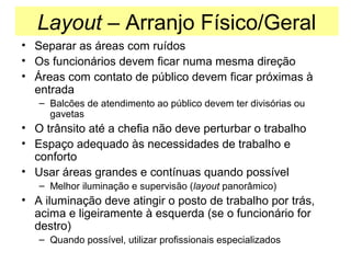 Layout – Arranjo Físico/Geral
• Separar as áreas com ruídos
• Os funcionários devem ficar numa mesma direção
• Áreas com contato de público devem ficar próximas à
entrada
– Balcões de atendimento ao público devem ter divisórias ou
gavetas

• O trânsito até a chefia não deve perturbar o trabalho
• Espaço adequado às necessidades de trabalho e
conforto
• Usar áreas grandes e contínuas quando possível
– Melhor iluminação e supervisão (layout panorâmico)

• A iluminação deve atingir o posto de trabalho por trás,
acima e ligeiramente à esquerda (se o funcionário for
destro)
– Quando possível, utilizar profissionais especializados

 