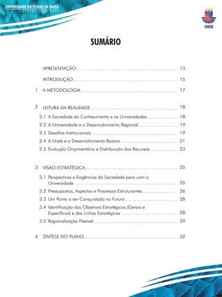 UNEB


                              SUMÁRIO

     APRESENTAÇÃO                                            13

     INTRODUÇÃO                                              15

1    A METODOLOGIA                                           17


2    LEITURA DA REALIDADE                                    18

    2.1 A Sociedade do Conhecimento e as Universidades       18
    2.2 A Universidade e o Desenvolvimento Regional          19
    2.3 Desafios Institucionais                              19
    2.4 A Uneb e o Desenvolvimento Baiano                    21
    2.5 Evolução Orçamentária e Distribuição dos Recursos    23



3    VISÃO ESTRATÉGICA                                       25

    3.1 Perspectivas e Exigências da Sociedade para com a
        Universidade                                         25
    3.2 Pressupostos, Aspectos e Processos Estruturantes     26
    3.3 Um Ponto a ser Conquistado no Futuro                 28
    3.4 Identificação dos Objetivos Estratégicos (Gerais e
        Específicos) e das Linhas Estratégicas               28
    3.5 Regionalização Flexível                              29


4    SÍNTESE DO PLANO                                        32
 