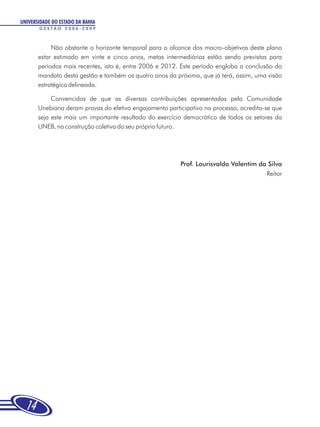 UNIVERSIDADE DO ESTADO DA BAHIA
       GESTÃO 2006-2009



            Não obstante o horizonte temporal para o alcance dos macro-objetivos deste plano
       estar estimado em vinte e cinco anos, metas intermediárias estão sendo previstas para
       períodos mais recentes, isto é, entre 2006 e 2012. Este período engloba a conclusão do
       mandato desta gestão e também os quatro anos da próxima, que já terá, assim, uma visão
       estratégica delineada.

            Convencidos de que as diversas contribuições apresentadas pela Comunidade
       Unebiana deram provas do efetivo engajamento participativo no processo, acredita-se que
       seja este mais um importante resultado do exercício democrático de todos os setores da
       UNEB, na construção coletiva do seu próprio futuro.




                                                         Prof. Lourisvaldo Valentim da Silva
                                                                                      Reitor




  14
 