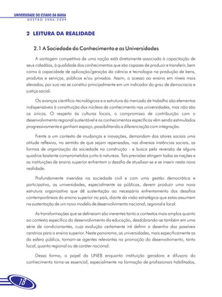 UNIVERSIDADE DO ESTADO DA BAHIA
       GESTÃO 2006-2009




       2 LEITURA DA REALIDADE

           2.1 A Sociedade do Conhecimento e as Universidades
             A vantagem competitiva de uma nação está diretamente associada à capacitação de
       seus cidadãos, à qualidade dos conhecimentos que são capazes de produzir e transferir, bem
       como à capacidade de aplicação/geração da ciência e tecnologia na produção de bens,
       produtos e serviços, públicos e/ou privados. Assim, o acesso ao ensino em níveis mais
       elevados, por sua vez se constitui principalmente em um indicador do grau de democracia e
       justiça social.

            Os avanços científico-tecnológicos e a estrutura do mercado de trabalho são elementos
       indispensáveis à constituição dos núcleos de conhecimento nas universidades, mas não são
       os únicos. O respeito às culturas locais, o compromisso de contribuição com o
       desenvolvimento regional sustentável e os conhecimentos específicos vêm sendo estimulados
       progressivamente e ganham espaço, possibilitando a diferenciação com integração.

            Frente a um contexto de mudanças e inovações, demandam dos atores sociais uma
       atitude reflexiva, no sentido de que sejam repensadas, nas diversas instâncias sociais, as
       formas de organização da sociedade na construção - e busca pela reversão de alguns
       quadros bastante comprometidos junto à natureza. Tais previsões atingem todas as nações e
       as instituições de ensino superior enfrentam o desafio de atualizar-se e se inserir nesta nova
       realidade.

            Profundamente inseridas na sociedade civil e com uma gestão democrática e
       participativa, as universidades, especialmente as públicas, devem produzir uma nova
       estrutura organizativa que dê sustentação ao necessário enfrentamento dos desafios
       contemporâneos do ensino superior no país, diante da visão estratégica que estas assumem
       na sustentação de um novo modelo de desenvolvimento nacional, regional e local.

            As transformações que se delineiam são inerentes tanto a contextos mais amplos quanto
       ao contexto específico do desenvolvimento da educação, desdobrando-se também em uma
       série de condicionantes, cuja evolução certamente irá definir o desenho dos possíveis
       cenários para o ensino superior. Neste panorama, as universidades, mais especificamente as
       da esfera pública, tornam-se agentes relevantes na promoção do desenvolvimento, tanto
       local, quanto regional ou de caráter nacional.

           Dessa forma, o papel da UNEB enquanto instituição geradora e difusora do
       conhecimento torna-se essencial, especialmente na formação de profissionais habilitados,



  18
 
