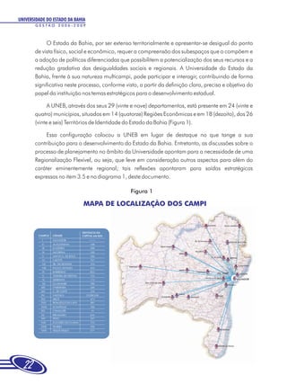 UNIVERSIDADE DO ESTADO DA BAHIA
       GESTÃO 2006-2009



            O Estado da Bahia, por ser extenso territorialmente e apresentar-se desigual do ponto
       de vista físico, social e econômico, requer a compreensão dos subespaços que o compõem e
       a adoção de políticas diferenciadas que possibilitem a potencialização dos seus recursos e a
       redução gradativa das desigualdades sociais e regionais. A Universidade do Estado da
       Bahia, frente à sua natureza multicampi, pode participar e interagir, contribuindo de forma
       significativa neste processo, conforme visto, a partir da definição clara, precisa e objetiva do
       papel da instituição nos temas estratégicos para o desenvolvimento estadual.

             A UNEB, através dos seus 29 (vinte e nove) departamentos, está presente em 24 (vinte e
       quatro) municípios, situados em 14 (quatorze) Regiões Econômicas e em 18 (dezoito), dos 26
       (vinte e seis) Territórios de Identidade do Estado da Bahia (Figura 1).

            Essa configuração colocou a UNEB em lugar de destaque no que tange a sua
       contribuição para o desenvolvimento do Estado da Bahia. Entretanto, as discussões sobre o
       processo de planejamento no âmbito da Universidade apontam para a necessidade de uma
       Regionalização Flexível, ou seja, que leve em consideração outros aspectos para além do
       caráter eminentemente regional; tais reflexões apontaram para saídas estratégicas
       expressas no item 3.5 e no diagrama 1, deste documento.

                                                 Figura 1

                              MAPA DE LOCALIZAÇÃO DOS CAMPI




                                                                                       STO. AMARO




  22
 