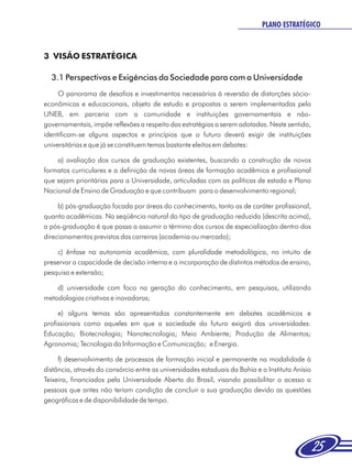 PLANO ESTRATÉGICO


3 VISÃO ESTRATÉGICA

  3.1 Perspectivas e Exigências da Sociedade para com a Universidade
     O panorama de desafios e investimentos necessários à reversão de distorções sócio-
econômicas e educacionais, objeto de estudo e propostas a serem implementadas pela
UNEB, em parceria com a comunidade e instituições governamentais e não-
governamentais, impõe reflexões a respeito das estratégias a serem adotadas. Neste sentido,
identificam-se alguns aspectos e princípios que o futuro deverá exigir de instituições
universitárias e que já se constituem temas bastante eleitos em debates:

    a) avaliação dos cursos de graduação existentes, buscando a construção de novos
formatos curriculares e a definição de novas áreas de formação acadêmica e profissional
que sejam prioritárias para a Universidade, articuladas com as políticas de estado e Plano
Nacional de Ensino de Graduação e que contribuam para o desenvolvimento regional;

     b) pós-graduação focada por áreas do conhecimento, tanto as de caráter profissional,
quanto acadêmicas. Na seqüência natural do tipo de graduação reduzida (descrita acima),
a pós-graduação é que passa a assumir o término dos cursos de especialização dentro dos
direcionamentos previstos das carreiras (academia ou mercado);

    c) ênfase na autonomia acadêmica, com pluralidade metodológica, no intuito de
preservar a capacidade de decisão interna e a incorporação de distintos métodos de ensino,
pesquisa e extensão;

    d) universidade com foco na geração do conhecimento, em pesquisas, utilizando
metodologias criativas e inovadoras;

     e) alguns temas são apresentados constantemente em debates acadêmicos e
profissionais como aqueles em que a sociedade do futuro exigirá das universidades:
Educação; Biotecnologia; Nanotecnologia; Meio Ambiente; Produção de Alimentos;
Agronomia; Tecnologia da Informação e Comunicação; e Energia.

     f) desenvolvimento de processos de formação inicial e permanente na modalidade à
distância, através do consórcio entre as universidades estaduais da Bahia e o Instituto Anísio
Teixeira, financiados pela Universidade Aberta do Brasil, visando possibilitar o acesso a
pessoas que antes não teriam condição de concluir a sua graduação devido as questões
geográficas e de disponibilidade de tempo.




                                                                                                 25
 
