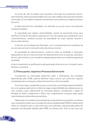 UNIVERSIDADE DO ESTADO DA BAHIA
       GESTÃO 2006-2009



             Do ponto de vista da política para docentes e formação de profissionais técnico-
       administrativos, existe acentuada tendência de uma visão voltada à educação permanente e
       continuada, em que estejam presentes características mais próximas às exigências futuras,
       tais como:

           a) desenvolvimento da criatividade, com estímulos ao uso de novos e mais eficientes
       métodos de trabalho;

            b) capacidade para explorar potencialidades, através da permanente busca para
       identificar e fomentar discussões e pesquisas em torno da solução para questões de maior
       comprometimento, constante processo de aprendizado do corpo discente, docente e
       técnico-administrativo;

            c) domínio em tecnologias da informação, com o reconhecimento da importância do
       seu uso cada vez maior e mais aprimorado, dos avanços no setor;

            d) capacidade de relacionamentos, crucial em todas as atividades e instituições,
       destacando-se não só o aprimoramento do relacionamento entre os docentes, discentes e
       técnico- administrativos, como também as relações desses atores com os distintos agentes da
       sociedade;

       e) maior investimento na qualificação na pós-graduação stricto sensu e na formação para a
       docência universitária.

          3.2 Pressupostos, Aspectos e Processos Estruturante
           Considerando as informações disponíveis sobre o desempenho das atividades
       desenvolvidas pela UNEB, pode-se identificar traços comuns que conformam aspectos
       considerados estruturantes para o desenvolvimento futuro da Universidade.

           Em primeiro lugar, compreende-se que o conjunto das universidades estaduais da Bahia
       tem uma presença significativa na oferta de vagas e disponibilidade de professores para os
       mais variados cursos, relativamente às instituições federais, considerando a região do
       Nordeste do Brasil, notadamente a Bahia. Isso, evidentemente, comporta repercussões
       importantes para as demandas orçamentárias.

             Objetivando uma análise mais atualizada do comportamento orçamentário nos últimos
       anos, é possível constatar que a correção dos valores recebidos pela UNEB foi relativamente
       inferior ao necessário para o crescimento dos cursos ofertados, sobretudo pela política de
       expansão não planejada adotada pela UNEB nos últimos anos. Entre os itens que mais




  26
 