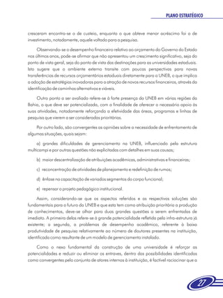 PLANO ESTRATÉGICO


cresceram encontra-se o de custeio, enquanto o que obteve menor acréscimo foi o de
investimento, notadamente, aquele voltado para a pesquisa.

     Observando-se o desempenho financeiro relativo ao orçamento do Governo do Estado
nos últimos anos, pode-se afirmar que não apresentou um crescimento significativo, seja do
ponto de vista geral, seja do ponto de vista das destinações para as universidades estaduais.
Isto sugere que o ambiente externo transite com poucas perspectivas para novas
transferências de recursos orçamentários estaduais diretamente para a UNEB, o que implica
a adoção de estratégias inovadoras para a atração de novos recursos financeiros, através da
identificação de caminhos alternativos e viáveis.

    Outro ponto a ser avaliado refere-se à forte presença da UNEB em várias regiões da
Bahia, o que deve ser potencializada, com a finalidade de oferecer o necessário apoio às
suas atividades, notadamente reforçando a efetividade das áreas, programas e linhas de
pesquisa que vierem a ser consideradas prioritárias.

    Por outro lado, são convergentes as opiniões sobre a necessidade de enfrentamento de
algumas situações, quais sejam:

     a) grandes dificuldades de gerenciamento na UNEB, influenciado pela estrutura
multicampi e por outras questões não explicitadas com detalhes em suas causas;

    b) maior descentralização de atribuições acadêmicas, administrativas e financeiras;

    c) reconcentração de atividades de planejamento e redefinição de rumos;

    d) ênfase na capacitação de variados segmentos do corpo funcional;

    e) repensar o projeto pedagógico institucional.

     Assim, considerando-se que os aspectos referidos e as respectivas soluções são
fundamentais para o futuro da UNEB e que esta tem como atribuição prioritária a produção
de conhecimentos, deve-se olhar para duas grandes questões a serem enfrentadas de
imediato. A primeira delas refere-se à grande potencialidade refletida pela infra-estrutura já
existente; a segunda, a problemas de desempenho acadêmico, referente à baixa
produtividade de pesquisa relativamente ao número de doutores presentes na instituição,
identificada como resultante de um modelo de gerenciamento instalado.

    Como o nexo fundamental da construção de uma universidade é reforçar as
potencialidades e reduzir ou eliminar os entraves, dentro das possibilidades identificadas
como convergentes pelo conjunto de atores internos à instituição, é factível raciocinar que a




                                                                                                 27
 