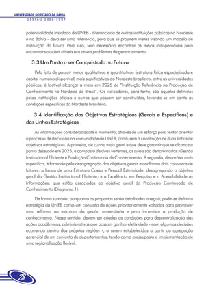 UNIVERSIDADE DO ESTADO DA BAHIA
       GESTÃO 2006-2009



       potencialidade instalada da UNEB - diferenciada de outras instituições públicas no Nordeste
       e na Bahia - deva ser uma referência, para que se projetem metas visando um modelo de
       instituição do futuro. Para isso, será necessário encontrar os meios indispensáveis para
       encontrar soluções viáveis aos atuais problemas de gerenciamento.

          3.3 Um Ponto a ser Conquistado no Futuro
            Pelo fato de possuir meios qualitativos e quantitativos (estrutura física espacializada e
       capital humano disponível) mais significativos do Nordeste brasileiro, entre as universidades
       públicas, é factível alcançar a meta em 2025 de “Instituição Referência na Produção de
       Conhecimento no Nordeste do Brasil”. Os indicadores, para tanto, são aqueles definidos
       pelas instituições oficiais e outros que possam ser construídos, levando-se em conta as
       condições específicas do Nordeste brasileiro.

          3.4 Identificação dos Objetivos Estratégicos (Gerais e Específicos) e
       das Linhas Estratégicas
             As informações consideradas até o momento, através de um esforço para tentar orientar
       o processo de discussão na comunidade da UNEB, conduzem à construção de duas linhas de
       objetivos estratégicos. A primeira, de cunho mais geral e que deve garantir que se alcance o
       ponto desejado em 2025, é composta de duas vertentes, as quais são denominadas: Gestão
       Institucional Eficiente e Produção Continuada de Conhecimento. A segunda, de caráter mais
       específico, é formada pela desagregação dos objetivos gerais e conforma dois conjuntos de
       fatores: a busca de uma Estrutura Coesa e Pessoal Estimulado, desagregando o objetivo
       geral da Gestão Institucional Eficiente; e a Excelência em Pesquisa e a Acessibilidade às
       Informações, que estão associadas ao objetivo geral da Produção Continuada de
       Conhecimento (Diagrama 1).

            De forma sumária, porquanto as propostas serão detalhadas a seguir, pode-se definir a
       estratégia da UNEB como um conjunto de ações prioritariamente voltadas para promover
       uma reforma na estrutura da gestão universitária e para incentivar a produção de
       conhecimento. Nesse sentido, devem ser criadas as condições para descentralização das
       ações acadêmicas, administrativas que possam ganhar efetividade - com algumas decisões
       ocorrendo dentro das próprias regiões -, a serem estabelecidas a partir da agregação
       gerencial de um conjunto de departamentos, tendo como pressuposto a implementação de
       uma regionalização flexível.




  28
 