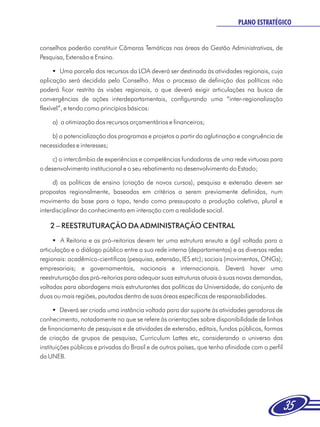 PLANO ESTRATÉGICO


conselhos poderão constituir Câmaras Temáticas nas áreas da Gestão Administrativas, de
Pesquisa, Extensão e Ensino.

      § parcela dos recursos da LOA deverá ser destinada às atividades regionais, cuja
         Uma
aplicação será decidida pelo Conselho. Mas o processo de definição das políticas não
poderá ficar restrito às visões regionais, o que deverá exigir articulações na busca de
convergências de ações interdepartamentais, configurando uma “inter-regionalização
flexível”, e tendo como princípios básicos:

    a) a otimização dos recursos orçamentários e financeiros;

    b) a potencialização dos programas e projetos a partir da aglutinação e congruência de
necessidades e interesses;

     c) o intercâmbio de experiências e competências fundadoras de uma rede virtuosa para
o desenvolvimento institucional e o seu rebatimento no desenvolvimento do Estado;

     d) as políticas de ensino (criação de novos cursos), pesquisa e extensão devem ser
propostas regionalmente, baseadas em critérios a serem previamente definidos, num
movimento da base para o topo, tendo como pressuposto a produção coletiva, plural e
interdisciplinar do conhecimento em interação com a realidade social.

    2 – REESTRUTURAÇÃO DA ADMINISTRAÇÃO CENTRAL
     §  A Reitoria e as pró-reitorias devem ter uma estrutura enxuta e ágil voltada para a
articulação e o diálogo público entre a sua rede interna (departamentos) e as diversas redes
regionais: acadêmico-cientificas (pesquisa, extensão, IES etc); sociais (movimentos, ONGs);
empresariais; e governamentais, nacionais e internacionais. Deverá haver uma
reestruturação das pró-reitorias para adequar suas estruturas atuais à suas novas demandas,
voltadas para abordagens mais estruturantes das políticas da Universidade, do conjunto de
duas ou mais regiões, pautadas dentro de suas áreas específicas de responsabilidades.

      §  Deverá ser criada uma instância voltada para dar suporte às atividades geradoras de
conhecimento, notadamente no que se refere às orientações sobre disponibilidade de linhas
de financiamento de pesquisas e de atividades de extensão, editais, fundos públicos, formas
de criação de grupos de pesquisa, Curriculum Lattes etc, considerando o universo das
instituições públicas e privadas do Brasil e de outros países, que tenha afinidade com o perfil
da UNEB.




                                                                                                  35
 