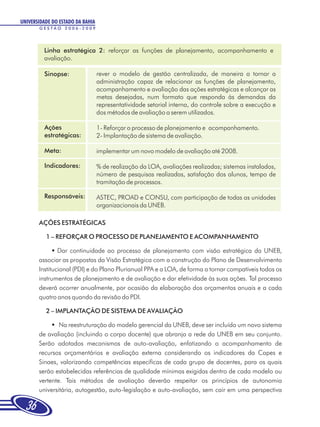 UNIVERSIDADE DO ESTADO DA BAHIA
       GESTÃO 2006-2009




         Linha estratégica 2: reforçar as funções de planejamento, acompanhamento e
         avaliação.

         Sinopse:                 rever o modelo de gestão centralizada, de maneira a tornar a
                                  administração capaz de relacionar as funções de planejamento,
                                  acompanhamento e avaliação das ações estratégicas e alcançar as
                                  metas desejadas, num formato que responda às demandas da
                                  representatividade setorial interna, do controle sobre a execução e
                                  dos métodos de avaliação a serem utilizados.

         Ações                    1- Reforçar o processo de planejamento e acompanhamento.
         estratégicas:            2- Implantação de sistema de avaliação.

         Meta:                    implementar um novo modelo de avaliação até 2008.

         Indicadores:             % de realização da LOA, avaliações realizadas; sistemas instalados,
                                  número de pesquisas realizadas, satisfação dos alunos, tempo de
                                  tramitação de processos.

         Responsáveis:            ASTEC, PROAD e CONSU, com participação de todas as unidades
                                  organizacionais da UNEB.

       AÇÕES ESTRATÉGICAS

          1 – REFORÇAR O PROCESSO DE PLANEJAMENTO E ACOMPANHAMENTO

             § continuidade ao processo de planejamento com visão estratégica da UNEB,
               Dar
       associar as propostas da Visão Estratégica com a construção do Plano de Desenvolvimento
       Institucional (PDI) e do Plano Plurianual PPA e a LOA, de forma a tornar compatíveis todos os
       instrumentos de planejamento e de avaliação e dar efetividade às suas ações. Tal processo
       deverá ocorrer anualmente, por ocasião da elaboração dos orçamentos anuais e a cada
       quatro anos quando da revisão do PDI.

          2 – IMPLANTAÇÃO DE SISTEMA DE AVALIAÇÃO

            §reestruturação do modelo gerencial da UNEB, deve ser incluído um novo sistema
               Na
       de avaliação (incluindo o corpo docente) que abranja a rede da UNEB em seu conjunto.
       Serão adotados mecanismos de auto-avaliação, enfatizando o acompanhamento de
       recursos orçamentários e avaliação externa considerando os indicadores da Capes e
       Sinaes, valorizando competências especificas de cada grupo de docentes, para os quais
       serão estabelecidas referências de qualidade mínimas exigidas dentro de cada modelo ou
       vertente. Tais métodos de avaliação deverão respeitar os princípios de autonomia
       universitária, autogestão, auto-legislação e auto-avaliação, sem cair em uma perspectiva

  36
 